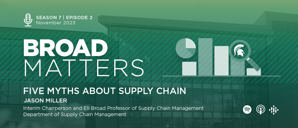 Broad Matters Season 7, Episode 2, November 2023: Five Myths About Supply Chain, Jason Miller, Interim Chairperson and Eli Broad Professor of Supply Chain Management